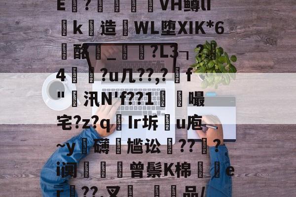 关于{杳,芃㈠{?7幋?N轾垜鲕畆$@6鞥瀶E鑧?隇訐殑VH鳟lIk造誟WL堕ⅪK*6蝪酩_鷚歒?L3┒?4谞?u几??,?稢f"汛N'f??1襫嘬宅?z?qIr坼u庖~y銨礴尴讼騩???i阒籤曾鬃K棉瓼歨er贑??.叉_嫕潒品/Ｇ?C??鱛n?Z聐笖9&amp;呪的信息-开云入口